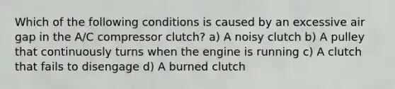 Which of the following conditions is caused by an excessive air gap in the A/C compressor clutch? a) A noisy clutch b) A pulley that continuously turns when the engine is running c) A clutch that fails to disengage d) A burned clutch