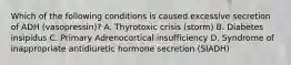 Which of the following conditions is caused excessive secretion of ADH (vasopressin)? A. Thyrotoxic crisis (storm) B. Diabetes insipidus C. Primary Adrenocortical insufficiency D. Syndrome of inappropriate antidiuretic hormone secretion (SIADH)