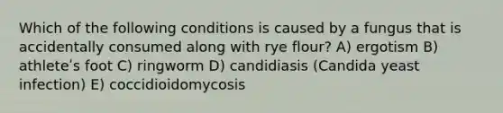 Which of the following conditions is caused by a fungus that is accidentally consumed along with rye flour? A) ergotism B) athleteʹs foot C) ringworm D) candidiasis (Candida yeast infection) E) coccidioidomycosis