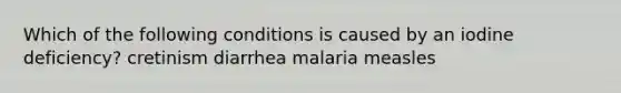 Which of the following conditions is caused by an iodine deficiency? cretinism diarrhea malaria measles