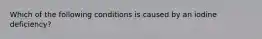 Which of the following conditions is caused by an iodine deficiency?