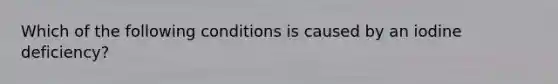 Which of the following conditions is caused by an iodine deficiency?