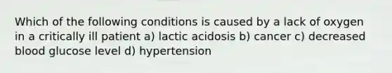 Which of the following conditions is caused by a lack of oxygen in a critically ill patient a) lactic acidosis b) cancer c) decreased blood glucose level d) hypertension