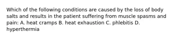 Which of the following conditions are caused by the loss of body salts and results in the patient suffering from muscle spasms and pain: A. heat cramps B. heat exhaustion C. phlebitis D. hyperthermia