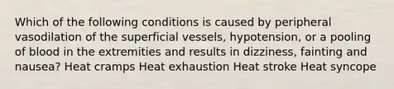 Which of the following conditions is caused by peripheral vasodilation of the superficial vessels, hypotension, or a pooling of blood in the extremities and results in dizziness, fainting and nausea? Heat cramps Heat exhaustion Heat stroke Heat syncope