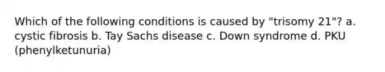 Which of the following conditions is caused by "trisomy 21"? a. cystic fibrosis b. Tay Sachs disease c. Down syndrome d. PKU (phenylketunuria)