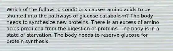 Which of the following conditions causes <a href='https://www.questionai.com/knowledge/k9gb720LCl-amino-acids' class='anchor-knowledge'>amino acids</a> to be shunted into the pathways of glucose catabolism? The body needs to synthesize new proteins. There is an excess of amino acids produced from the digestion of proteins. The body is in a state of starvation. The body needs to reserve glucose for <a href='https://www.questionai.com/knowledge/kVyphSdCnD-protein-synthesis' class='anchor-knowledge'>protein synthesis</a>.