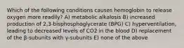 Which of the following conditions causes hemoglobin to release oxygen more readily? A) metabolic alkalosis B) increased production of 2,3-bisphosphoglycerate (BPG) C) hyperventilation, leading to decreased levels of CO2 in the blood D) replacement of the β-subunits with γ-subunits E) none of the above