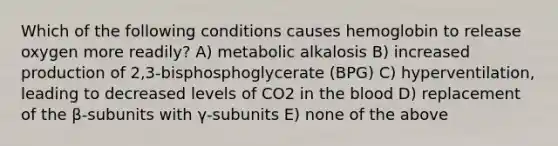 Which of the following conditions causes hemoglobin to release oxygen more readily? A) metabolic alkalosis B) increased production of 2,3-bisphosphoglycerate (BPG) C) hyperventilation, leading to decreased levels of CO2 in the blood D) replacement of the β-subunits with γ-subunits E) none of the above