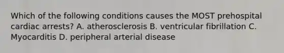 Which of the following conditions causes the MOST prehospital cardiac arrests? A. atherosclerosis B. ventricular fibrillation C. Myocarditis D. peripheral arterial disease