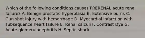 Which of the following conditions causes PRERENAL acute renal failure? A. Benign prostatic hyperplasia B. Extensive burns C. Gun shot injury with hemorrhage D. Myocardial infarction with subsequence heart failure E. Renal calculi F. Contrast Dye G. Acute glomerulonephritis H. Septic shock