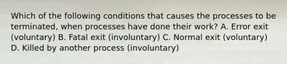 Which of the following conditions that causes the processes to be terminated, when processes have done their work? A. Error exit (voluntary) B. Fatal exit (involuntary) C. Normal exit (voluntary) D. Killed by another process (involuntary)