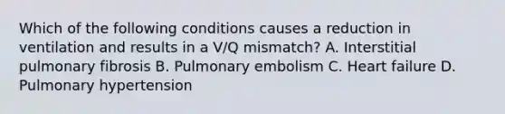 Which of the following conditions causes a reduction in ventilation and results in a V/Q mismatch? A. Interstitial pulmonary fibrosis B. Pulmonary embolism C. Heart failure D. Pulmonary hypertension