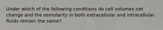 Under which of the following conditions do cell volumes not change and the osmolarity in both extracellular and intracellular fluids remain the same?