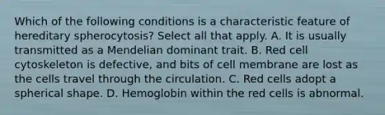 Which of the following conditions is a characteristic feature of hereditary spherocytosis? Select all that apply. A. It is usually transmitted as a Mendelian dominant trait. B. Red cell cytoskeleton is defective, and bits of cell membrane are lost as the cells travel through the circulation. C. Red cells adopt a spherical shape. D. Hemoglobin within the red cells is abnormal.