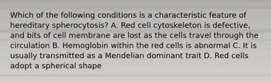 Which of the following conditions is a characteristic feature of hereditary spherocytosis? A. Red cell cytoskeleton is defective, and bits of cell membrane are lost as the cells travel through the circulation B. Hemoglobin within the red cells is abnormal C. It is usually transmitted as a Mendelian dominant trait D. Red cells adopt a spherical shape