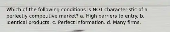 Which of the following conditions is NOT characteristic of a perfectly competitive market? a. High barriers to entry. b. Identical products. c. Perfect information. d. Many firms.