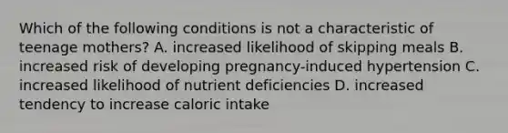 Which of the following conditions is not a characteristic of teenage mothers? A. increased likelihood of skipping meals B. increased risk of developing pregnancy-induced hypertension C. increased likelihood of nutrient deficiencies D. increased tendency to increase caloric intake