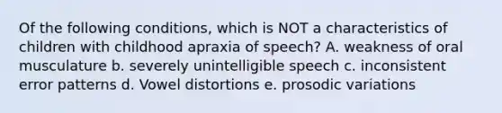 Of the following conditions, which is NOT a characteristics of children with childhood apraxia of speech? A. weakness of oral musculature b. severely unintelligible speech c. inconsistent error patterns d. Vowel distortions e. prosodic variations