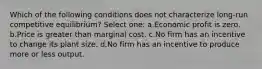 Which of the following conditions does not characterize long-run competitive equilibrium? Select one: a.Economic profit is zero. b.Price is greater than marginal cost. c.No firm has an incentive to change its plant size. d.No firm has an incentive to produce more or less output.