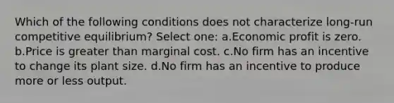 Which of the following conditions does not characterize long-run competitive equilibrium? Select one: a.Economic profit is zero. b.Price is greater than marginal cost. c.No firm has an incentive to change its plant size. d.No firm has an incentive to produce more or less output.