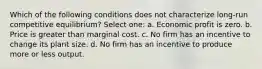 Which of the following conditions does not characterize long-run competitive equilibrium? Select one: a. Economic profit is zero. b. Price is greater than marginal cost. c. No firm has an incentive to change its plant size. d. No firm has an incentive to produce more or less output.