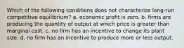 Which of the following conditions does not characterize long-run competitive equilibrium? a. economic profit is zero. b. firms are producing the quantity of output at which price is greater than marginal cast. c. no firm has an incentive to change its plant size. d. no firm has an incentive to produce more or less output.