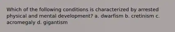 Which of the following conditions is characterized by arrested physical and mental development? a. dwarfism b. cretinism c. acromegaly d. gigantism