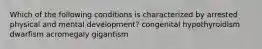 Which of the following conditions is characterized by arrested physical and mental development? congenital hypothyroidism dwarfism acromegaly gigantism