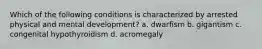 Which of the following conditions is characterized by arrested physical and mental development? a. dwarfism b. gigantism c. congenital hypothyroidism d. acromegaly