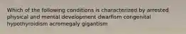 Which of the following conditions is characterized by arrested physical and mental development dwarfism congenital hypothyroidism acromegaly gigantism