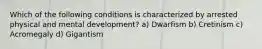 Which of the following conditions is characterized by arrested physical and mental development? a) Dwarfism b) Cretinism c) Acromegaly d) Gigantism