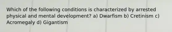 Which of the following conditions is characterized by arrested physical and mental development? a) Dwarfism b) Cretinism c) Acromegaly d) Gigantism