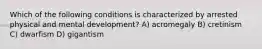 Which of the following conditions is characterized by arrested physical and mental development? A) acromegaly B) cretinism C) dwarfism D) gigantism
