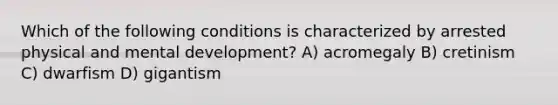 Which of the following conditions is characterized by arrested physical and mental development? A) acromegaly B) cretinism C) dwarfism D) gigantism