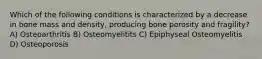 Which of the following conditions is characterized by a decrease in bone mass and density, producing bone porosity and fragility? A) Osteoarthritis B) Osteomyelitits C) Epiphyseal Osteomyelitis D) Osteoporosis