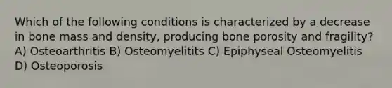 Which of the following conditions is characterized by a decrease in bone mass and density, producing bone porosity and fragility? A) Osteoarthritis B) Osteomyelitits C) Epiphyseal Osteomyelitis D) Osteoporosis