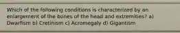 Which of the following conditions is characterized by an enlargement of the bones of the head and extremities? a) Dwarfism b) Cretinism c) Acromegaly d) Gigantism