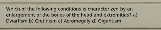 Which of the following conditions is characterized by an enlargement of the bones of the head and extremities? a) Dwarfism b) Cretinism c) Acromegaly d) Gigantism