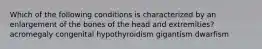 Which of the following conditions is characterized by an enlargement of the bones of the head and extremities? acromegaly congenital hypothyroidism gigantism dwarfism