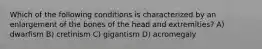 Which of the following conditions is characterized by an enlargement of the bones of the head and extremities? A) dwarfism B) cretinism C) gigantism D) acromegaly