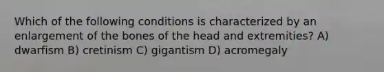 Which of the following conditions is characterized by an enlargement of the bones of the head and extremities? A) dwarfism B) cretinism C) gigantism D) acromegaly