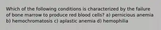 Which of the following conditions is characterized by the failure of bone marrow to produce red blood cells? a) pernicious anemia b) hemochromatosis c) aplastic anemia d) hemophilia