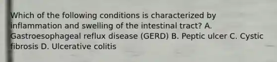 Which of the following conditions is characterized by inflammation and swelling of the intestinal tract? A. Gastroesophageal reflux disease (GERD) B. Peptic ulcer C. Cystic fibrosis D. Ulcerative colitis