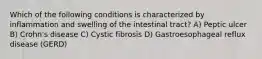 Which of the following conditions is characterized by inflammation and swelling of the intestinal tract? A) Peptic ulcer B) Crohn's disease C) Cystic fibrosis D) Gastroesophageal reflux disease (GERD)