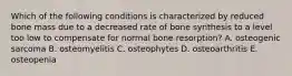 Which of the following conditions is characterized by reduced bone mass due to a decreased rate of bone synthesis to a level too low to compensate for normal bone resorption? A. osteogenic sarcoma B. osteomyelitis C. osteophytes D. osteoarthritis E. osteopenia