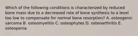 Which of the following conditions is characterized by reduced bone mass due to a decreased rate of bone synthesis to a level too low to compensate for normal bone resorption? A. osteogenic sarcoma B. osteomyelitis C. osteophytes D. osteoarthritis E. osteopenia