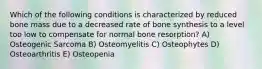 Which of the following conditions is characterized by reduced bone mass due to a decreased rate of bone synthesis to a level too low to compensate for normal bone resorption? A) Osteogenic Sarcoma B) Osteomyelitis C) Osteophytes D) Osteoarthritis E) Osteopenia