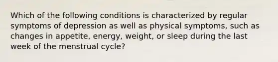 Which of the following conditions is characterized by regular symptoms of depression as well as physical symptoms, such as changes in appetite, energy, weight, or sleep during the last week of the menstrual cycle?