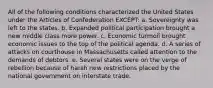 All of the following conditions characterized the United States under the Articles of Confederation EXCEPT: a. Sovereignty was left to the states. b. Expanded political participation brought a new middle class more power. c. Economic turmoil brought economic issues to the top of the political agenda. d. A series of attacks on courthouse in Massachusetts called attention to the demands of debtors. e. Several states were on the verge of rebellion because of harsh new restrictions placed by the national government on interstate trade.
